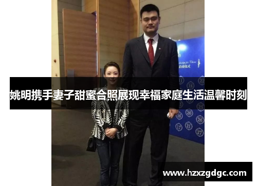 姚明携手妻子甜蜜合照展现幸福家庭生活温馨时刻