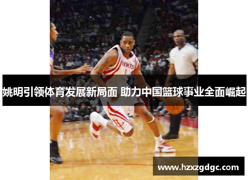 姚明引领体育发展新局面 助力中国篮球事业全面崛起