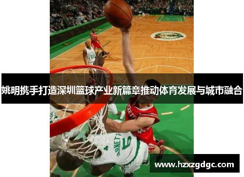 姚明携手打造深圳篮球产业新篇章推动体育发展与城市融合