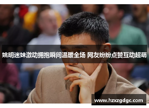 姚明迷妹激动拥抱瞬间温暖全场 网友纷纷点赞互动超萌