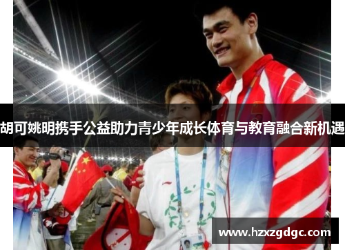 胡可姚明携手公益助力青少年成长体育与教育融合新机遇