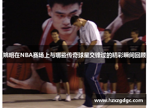 姚明在NBA赛场上与哪些传奇球星交锋过的精彩瞬间回顾