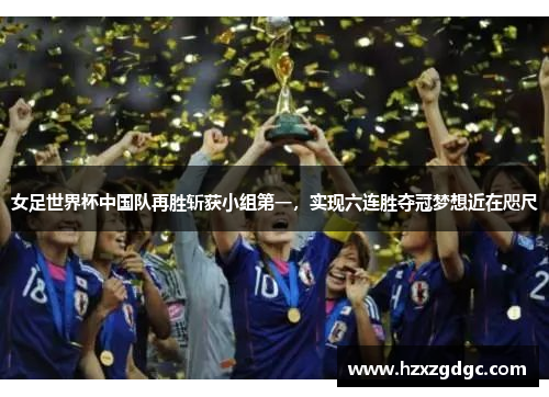 女足世界杯中国队再胜斩获小组第一，实现六连胜夺冠梦想近在咫尺